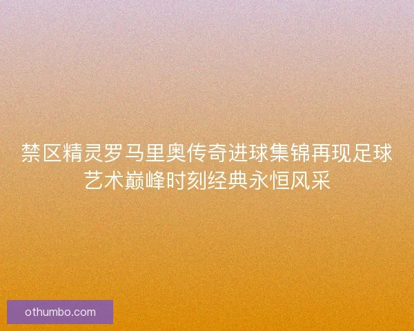 禁区精灵罗马里奥传奇进球集锦再现足球艺术巅峰时刻经典永恒风采